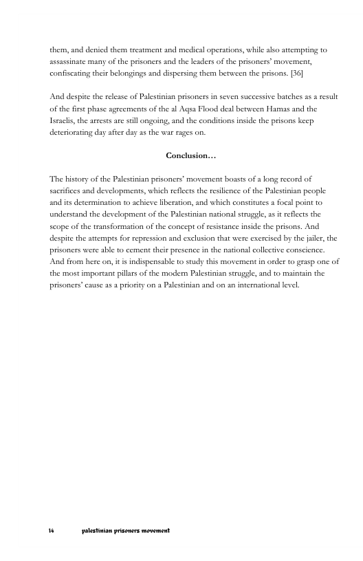 them, and deied them treatment and medical operations, while alo attempting o, assassinate many of the prisoncrs and the leaders of the prisoners’ movement, confiscatng their belongings and dispersing them benwee the prisons. 36 And despite the release of Palestinian prisoners in seven successive batches a5 # result of the irs phase agreements of the al Aqsa Flaod deal between Hamas and the Iseaci,the arreses are stll ongoing, and the conditions inside the prisons keep deteriorating day afier day 25 the war rages on. Conclusion... The bistory of the Palestinian prisoness’ movement boasts of a long record of sacefices and developments, which reflccts the resilence of the Palesinian people and its dercrmination to achieve liberaton, and which constiates a focal point to understand the de lopment of the Palestinian nationsl struggle, a i reflects the scope of the transformation of the concept of resstance inside the prisons. And despite the attemps for repession and exclusion that were excrciscd by the jale, the prisoners were able to cement their presence in the national collective conscience. And from here on, it i ndispensable to study this movement in order to grasp one of the most important pilars of the modern Palestinian strugele, and to maintsin the prisoners’ cause as a priosity on a Palestinian and on an internationl lvel. " [ rer———
